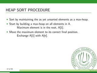 HEAP SORT PROCEDURE
• Sort by maintaining the as yet unsorted elements as a max-heap.
• Start by building a max-heap on all elements in A.
Maximum element is in the root, A[1].
• Move the maximum element to its correct ﬁnal position.
Exchange A[1] with A[n].
17 of 26
 