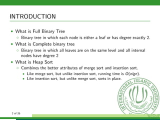 INTRODUCTION
• What is Full Binary Tree
◦ Binary tree in which each node is either a leaf or has degree exactly 2.
• What is Complete binary tree
◦ Binary tree in which all leaves are on the same level and all internal
nodes have degree 2
• What is Heap Sort
◦ Combines the better attributes of merge sort and insertion sort.
• Like merge sort, but unlike insertion sort, running time is O(nlgn).
• Like insertion sort, but unlike merge sort, sorts in place.
2 of 26
 