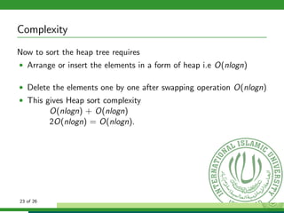 Complexity
Now to sort the heap tree requires
• Arrange or insert the elements in a form of heap i.e O(nlogn)
• Delete the elements one by one after swapping operation O(nlogn)
• This gives Heap sort complexity
O(nlogn) + O(nlogn)
2O(nlogn) = O(nlogn).
23 of 26
 
