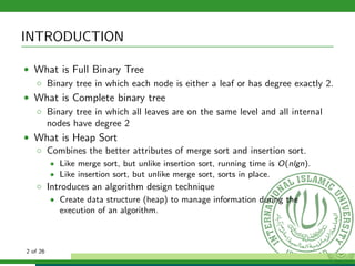 INTRODUCTION
• What is Full Binary Tree
◦ Binary tree in which each node is either a leaf or has degree exactly 2.
• What is Complete binary tree
◦ Binary tree in which all leaves are on the same level and all internal
nodes have degree 2
• What is Heap Sort
◦ Combines the better attributes of merge sort and insertion sort.
• Like merge sort, but unlike insertion sort, running time is O(nlgn).
• Like insertion sort, but unlike merge sort, sorts in place.
◦ Introduces an algorithm design technique
• Create data structure (heap) to manage information during the
execution of an algorithm.
2 of 26
 