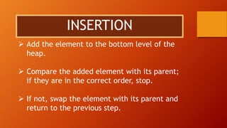 INSERTION
 Add the element to the bottom level of the
heap.
 Compare the added element with its parent;
if they are in the correct order, stop.
 If not, swap the element with its parent and
return to the previous step.
 