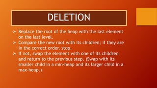 DELETION
 Replace the root of the heap with the last element
on the last level.
 Compare the new root with its children; if they are
in the correct order, stop.
 If not, swap the element with one of its children
and return to the previous step. (Swap with its
smaller child in a min-heap and its larger child in a
max-heap.)
 