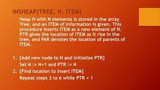 INSHEAP(TREE, N, ITEM)
Heap H with N elements is stored in the array
Tree, and an ITEM of information is given. This
procedure inserts ITEM as a new element of H.
PTR gives the location of ITEM as it rise in the
tree, and PAR denotes the location of parents of
ITEM.
1. [Add new node to H and initialize PTR]
Set N := N+1 and PTR := N
2. [Find location to insert ITEM]
Repeat steps 3 to 6 while PTR < 1
 
