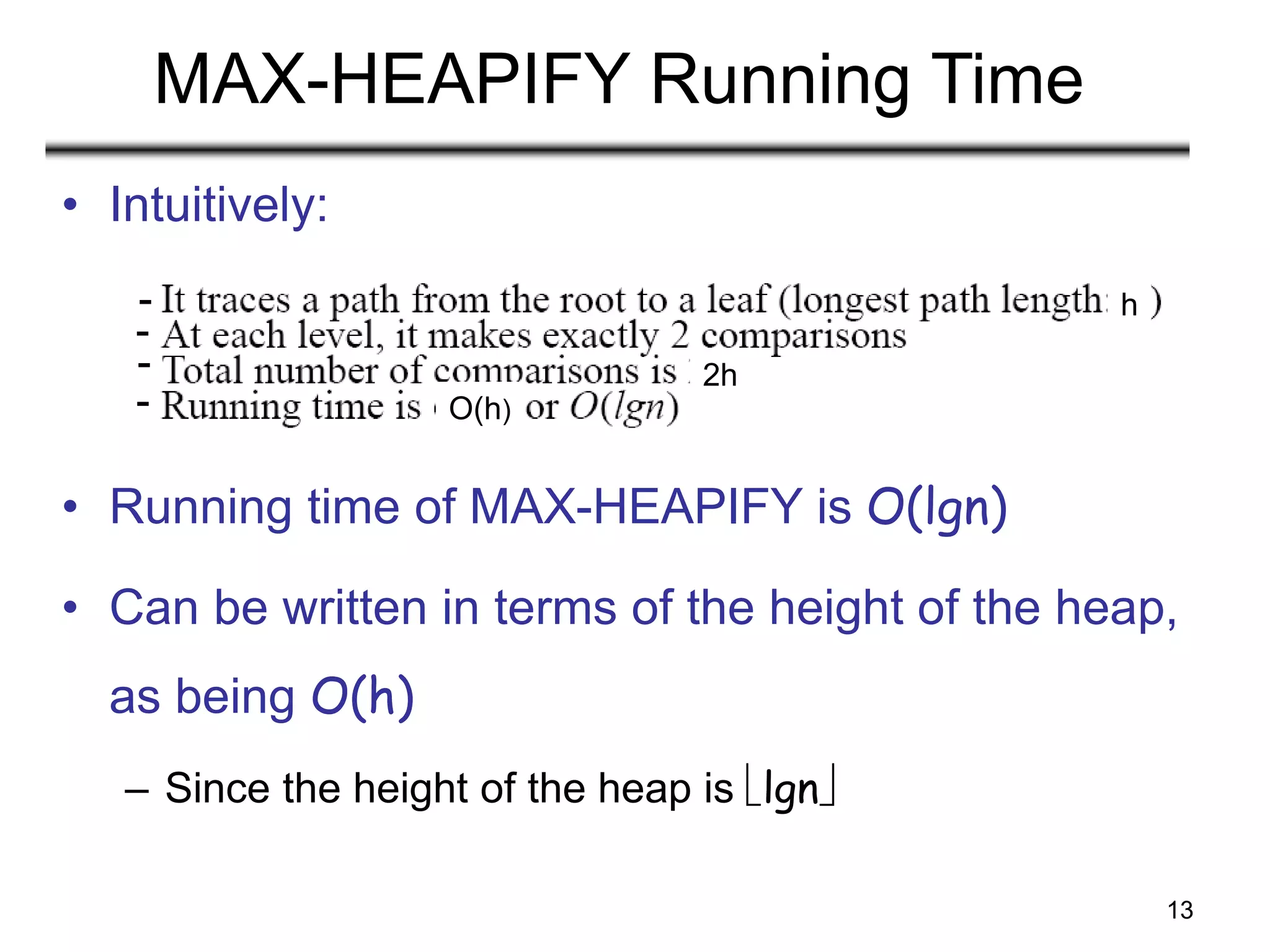 13
MAX-HEAPIFY Running Time
• Intuitively:
• Running time of MAX-HEAPIFY is O(lgn)
• Can be written in terms of the height of the heap,
as being O(h)
– Since the height of the heap is lgn
h
2h
O(h)
-
-
-
-
 