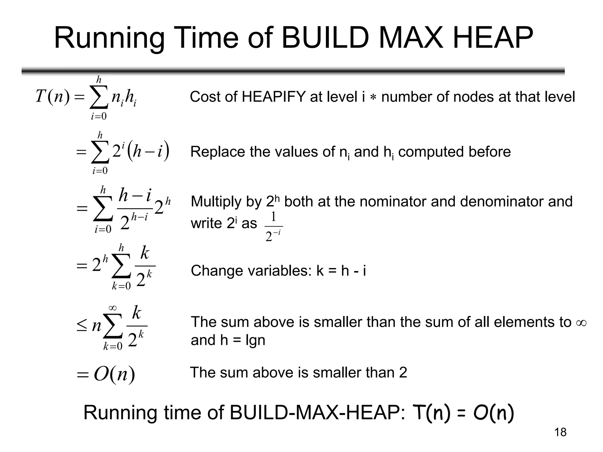18
Running Time of BUILD MAX HEAP
i
h
i
ih
n
n
T 


0
)
( Cost of HEAPIFY at level i  number of nodes at that level
 
i
h
h
i
i

 
0
2 Replace the values of ni and hi computed before
h
h
i
i
h
i
h
2
2
0




 Multiply by 2h both at the nominator and denominator and
write 2i as i

2
1



h
k
k
h k
0 2
2 Change variables: k = h - i




0 2
k
k
k
n The sum above is smaller than the sum of all elements to 
and h = lgn
)
(n
O
 The sum above is smaller than 2
Running time of BUILD-MAX-HEAP: T(n) = O(n)
 