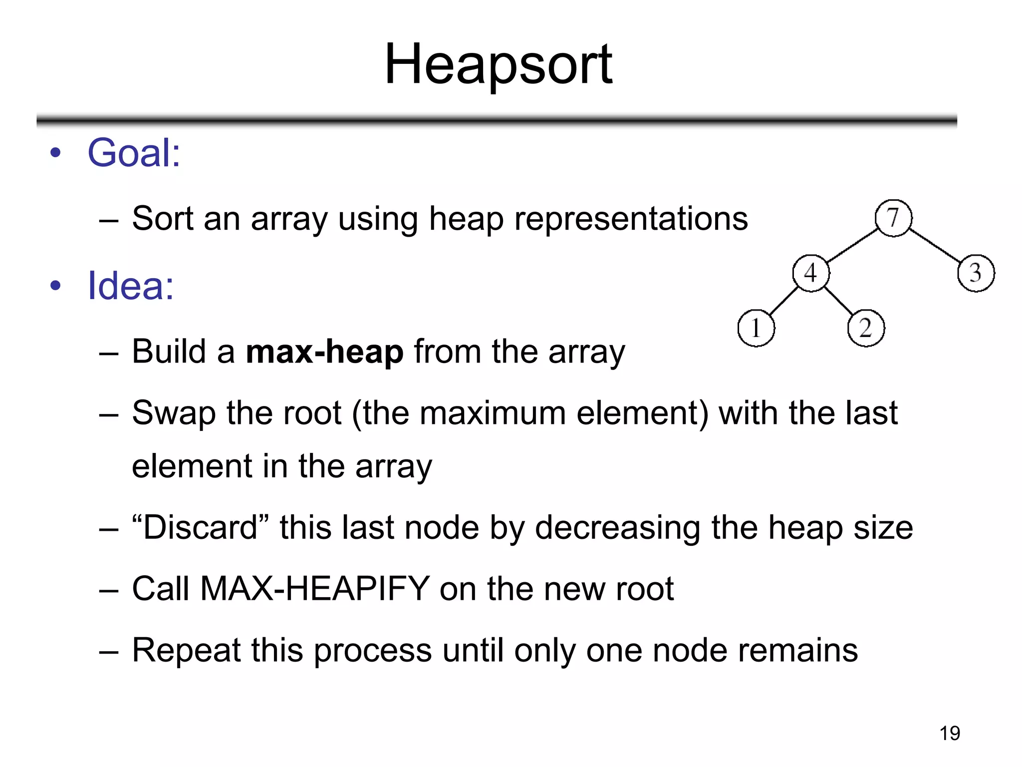 19
Heapsort
• Goal:
– Sort an array using heap representations
• Idea:
– Build a max-heap from the array
– Swap the root (the maximum element) with the last
element in the array
– “Discard” this last node by decreasing the heap size
– Call MAX-HEAPIFY on the new root
– Repeat this process until only one node remains
 