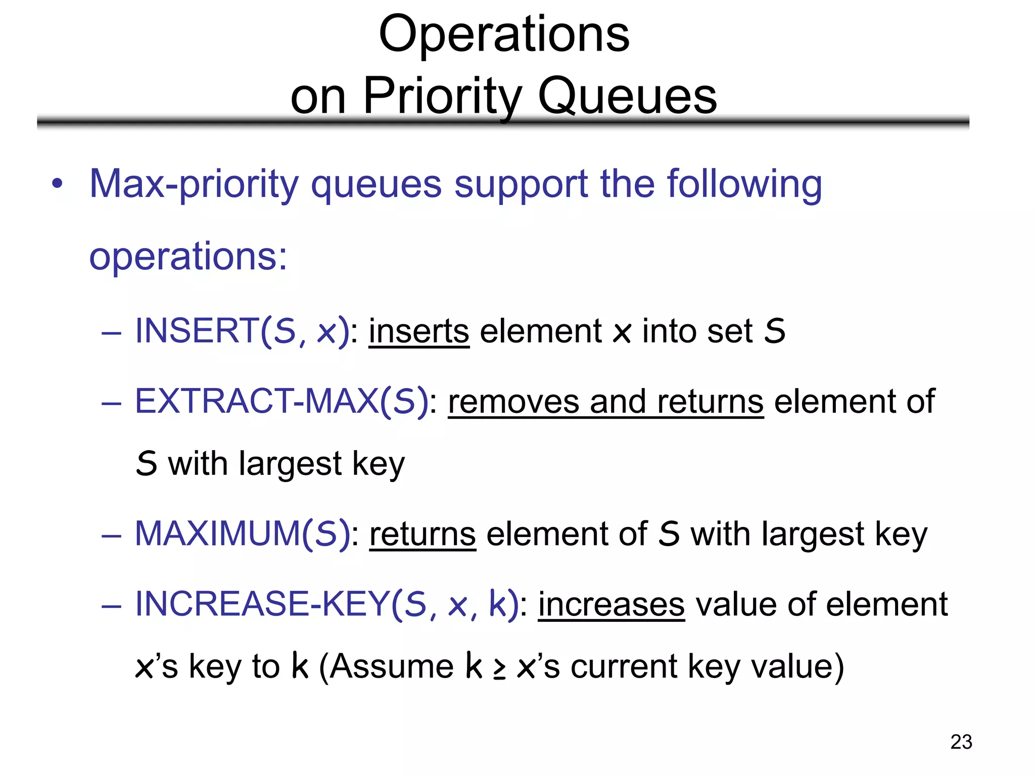 23
Operations
on Priority Queues
• Max-priority queues support the following
operations:
– INSERT(S, x): inserts element x into set S
– EXTRACT-MAX(S): removes and returns element of
S with largest key
– MAXIMUM(S): returns element of S with largest key
– INCREASE-KEY(S, x, k): increases value of element
x’s key to k (Assume k ≥ x’s current key value)
 