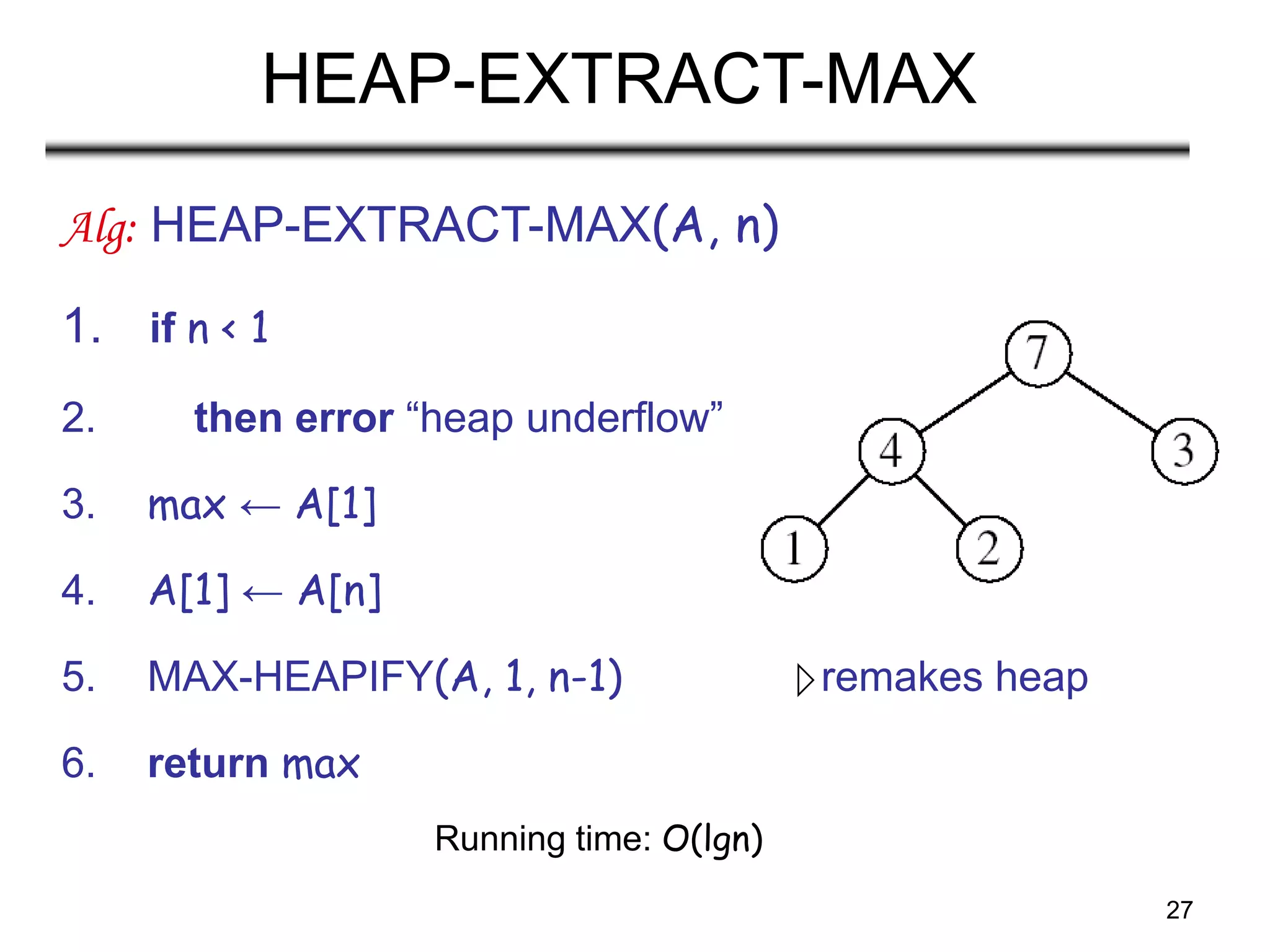 27
HEAP-EXTRACT-MAX
Alg: HEAP-EXTRACT-MAX(A, n)
1. if n < 1
2. then error “heap underflow”
3. max ← A[1]
4. A[1] ← A[n]
5. MAX-HEAPIFY(A, 1, n-1) remakes heap
6. return max
Running time: O(lgn)
 