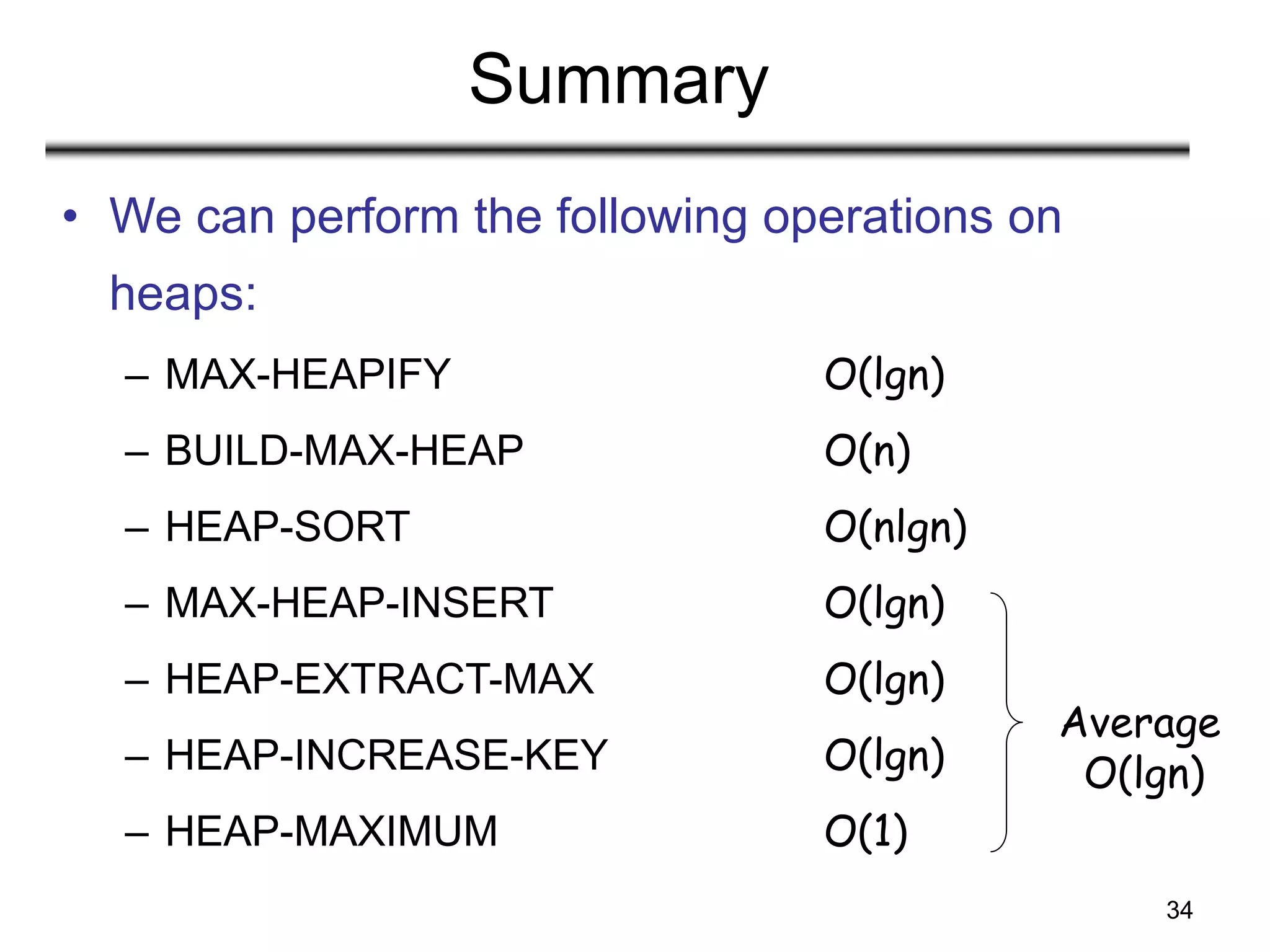 34
Summary
• We can perform the following operations on
heaps:
– MAX-HEAPIFY O(lgn)
– BUILD-MAX-HEAP O(n)
– HEAP-SORT O(nlgn)
– MAX-HEAP-INSERT O(lgn)
– HEAP-EXTRACT-MAX O(lgn)
– HEAP-INCREASE-KEY O(lgn)
– HEAP-MAXIMUM O(1)
Average
O(lgn)
 