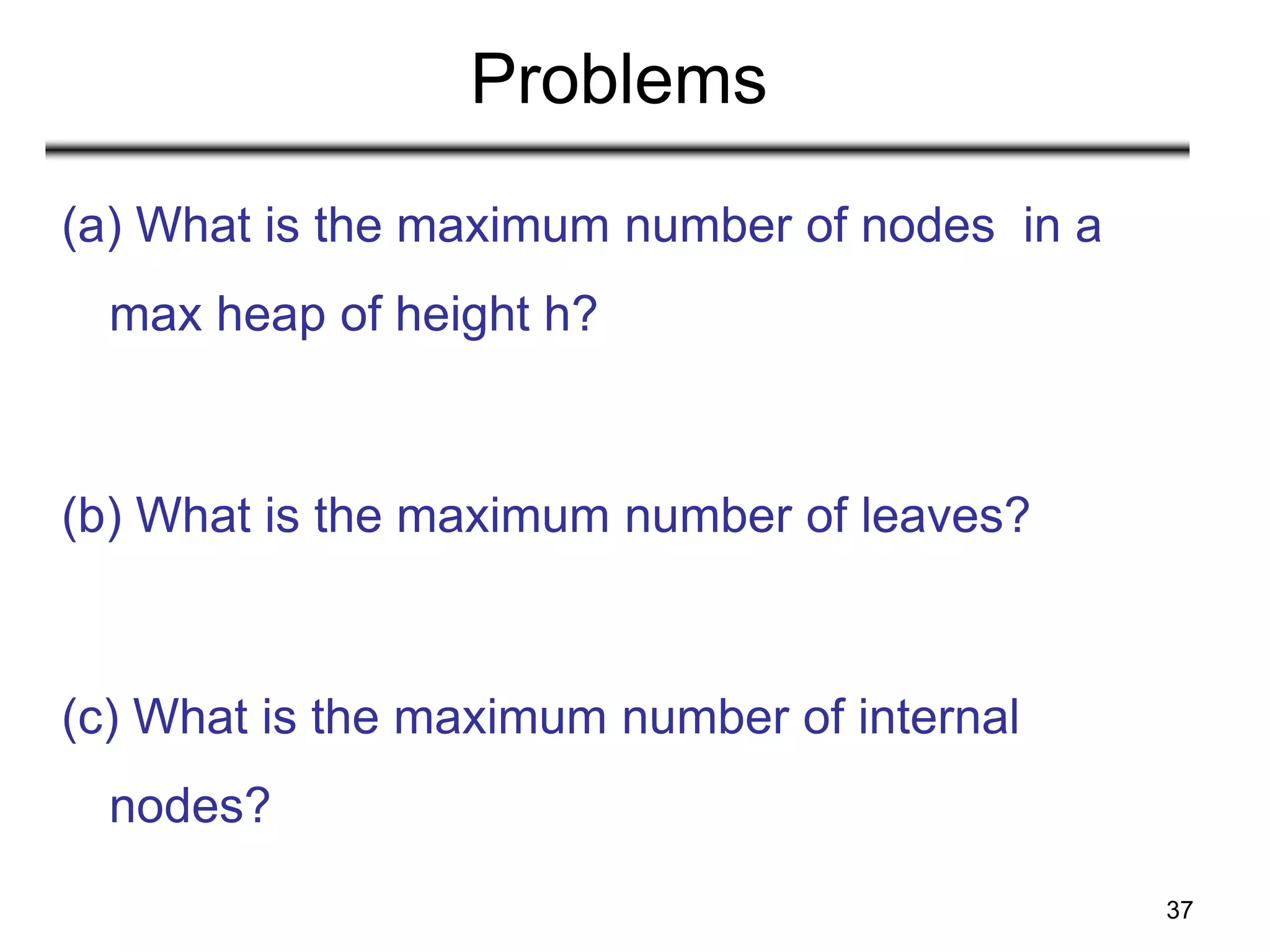37
Problems
(a) What is the maximum number of nodes in a
max heap of height h?
(b) What is the maximum number of leaves?
(c) What is the maximum number of internal
nodes?
 