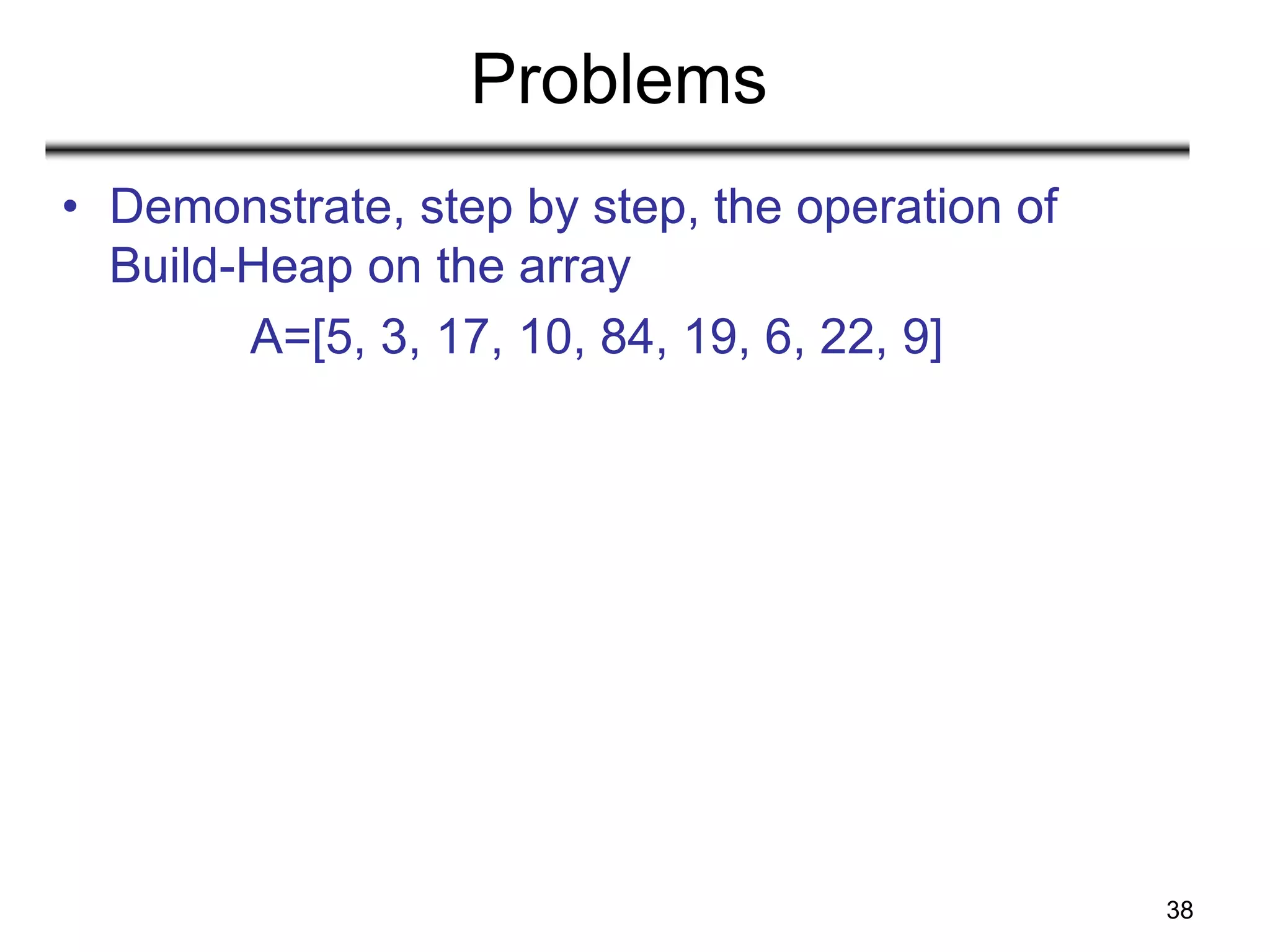 38
Problems
• Demonstrate, step by step, the operation of
Build-Heap on the array
A=[5, 3, 17, 10, 84, 19, 6, 22, 9]
 