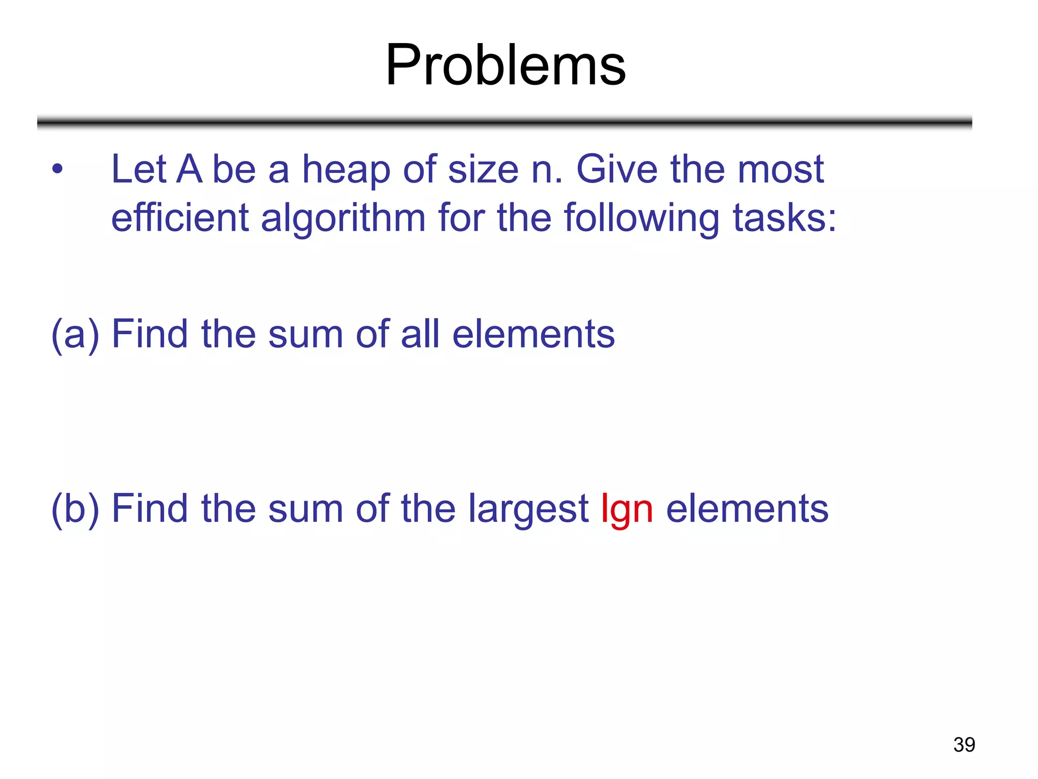 39
Problems
• Let A be a heap of size n. Give the most
efficient algorithm for the following tasks:
(a) Find the sum of all elements
(b) Find the sum of the largest lgn elements
 