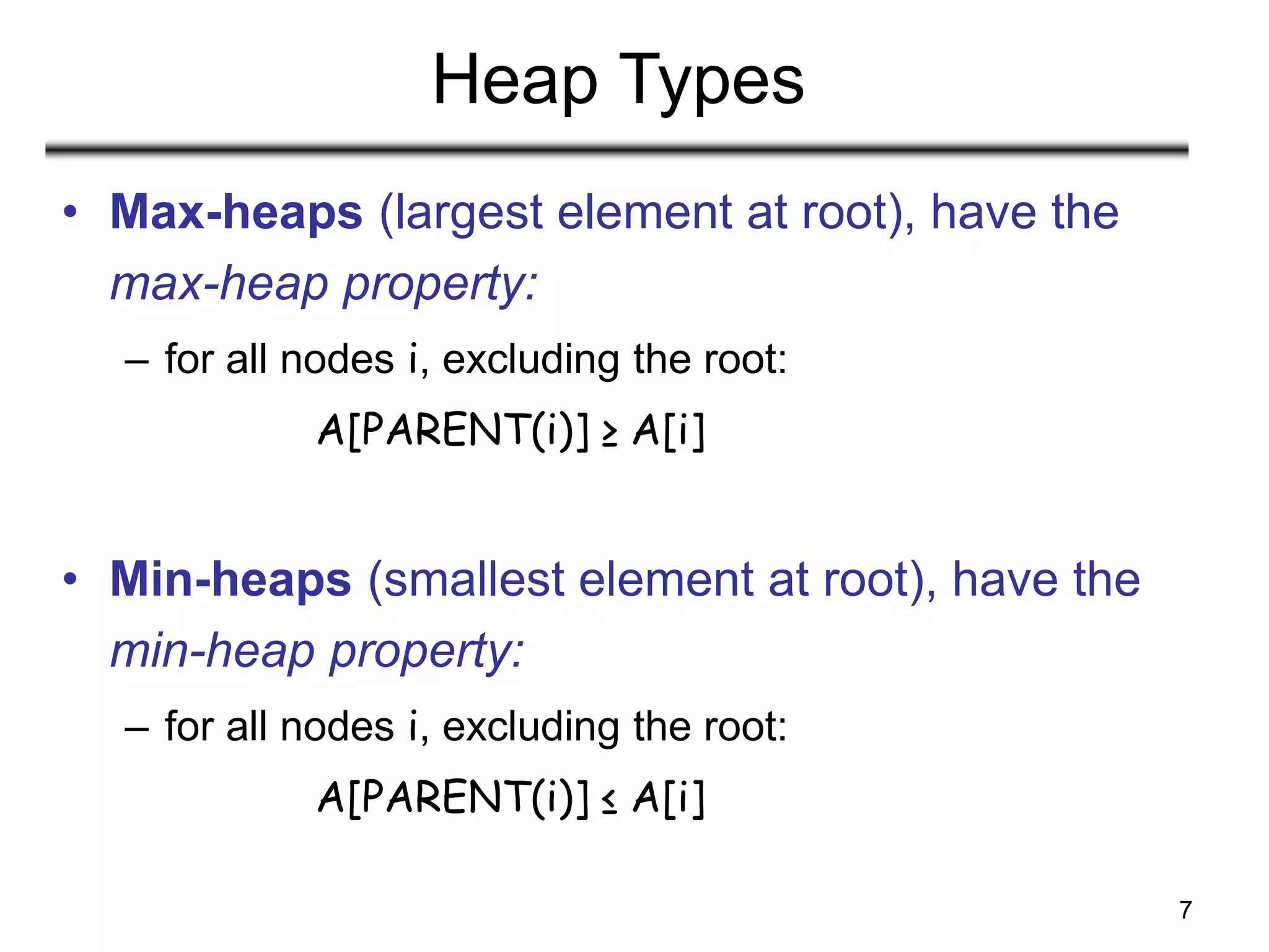7
Heap Types
• Max-heaps (largest element at root), have the
max-heap property:
– for all nodes i, excluding the root:
A[PARENT(i)] ≥ A[i]
• Min-heaps (smallest element at root), have the
min-heap property:
– for all nodes i, excluding the root:
A[PARENT(i)] ≤ A[i]
 
