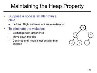 10
Maintaining the Heap Property
• Suppose a node is smaller than a
child
– Left and Right subtrees of i are max-heaps
• To eliminate the violation:
– Exchange with larger child
– Move down the tree
– Continue until node is not smaller than
children
 