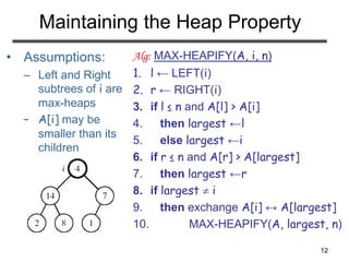 12
Maintaining the Heap Property
• Assumptions:
– Left and Right
subtrees of i are
max-heaps
– A[i] may be
smaller than its
children
Alg: MAX-HEAPIFY(A, i, n)
1. l ← LEFT(i)
2. r ← RIGHT(i)
3. if l ≤ n and A[l] > A[i]
4. then largest ←l
5. else largest ←i
6. if r ≤ n and A[r] > A[largest]
7. then largest ←r
8. if largest  i
9. then exchange A[i] ↔ A[largest]
10. MAX-HEAPIFY(A, largest, n)
 