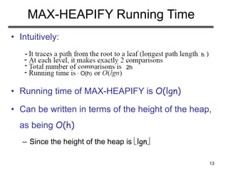 13
MAX-HEAPIFY Running Time
• Intuitively:
• Running time of MAX-HEAPIFY is O(lgn)
• Can be written in terms of the height of the heap,
as being O(h)
– Since the height of the heap is lgn
h
2h
O(h)
-
-
-
-
 