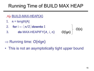 16
Running Time of BUILD MAX HEAP
 Running time: O(nlgn)
• This is not an asymptotically tight upper bound
Alg: BUILD-MAX-HEAP(A)
1. n = length[A]
2. for i ← n/2 downto 1
3. do MAX-HEAPIFY(A, i, n) O(lgn)
O(n)
 