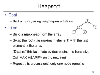 19
Heapsort
• Goal:
– Sort an array using heap representations
• Idea:
– Build a max-heap from the array
– Swap the root (the maximum element) with the last
element in the array
– “Discard” this last node by decreasing the heap size
– Call MAX-HEAPIFY on the new root
– Repeat this process until only one node remains
 