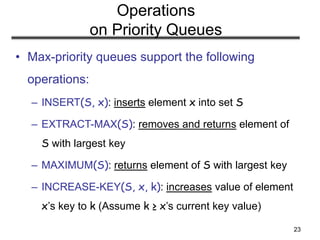23
Operations
on Priority Queues
• Max-priority queues support the following
operations:
– INSERT(S, x): inserts element x into set S
– EXTRACT-MAX(S): removes and returns element of
S with largest key
– MAXIMUM(S): returns element of S with largest key
– INCREASE-KEY(S, x, k): increases value of element
x’s key to k (Assume k ≥ x’s current key value)
 