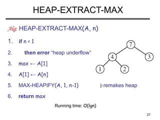 27
HEAP-EXTRACT-MAX
Alg: HEAP-EXTRACT-MAX(A, n)
1. if n < 1
2. then error “heap underflow”
3. max ← A[1]
4. A[1] ← A[n]
5. MAX-HEAPIFY(A, 1, n-1) remakes heap
6. return max
Running time: O(lgn)
 
