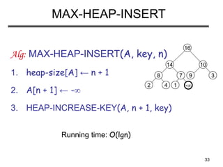 33
MAX-HEAP-INSERT
Alg: MAX-HEAP-INSERT(A, key, n)
1. heap-size[A] ← n + 1
2. A[n + 1] ← -
3. HEAP-INCREASE-KEY(A, n + 1, key)
Running time: O(lgn)
-
8
2 4
14
7
1
16
10
9 3
 