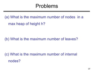 37
Problems
(a) What is the maximum number of nodes in a
max heap of height h?
(b) What is the maximum number of leaves?
(c) What is the maximum number of internal
nodes?
 