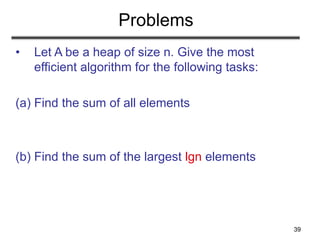 39
Problems
• Let A be a heap of size n. Give the most
efficient algorithm for the following tasks:
(a) Find the sum of all elements
(b) Find the sum of the largest lgn elements
 