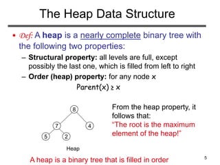 5
The Heap Data Structure
• Def: A heap is a nearly complete binary tree with
the following two properties:
– Structural property: all levels are full, except
possibly the last one, which is filled from left to right
– Order (heap) property: for any node x
Parent(x) ≥ x
Heap
5
7
8
4
2
From the heap property, it
follows that:
“The root is the maximum
element of the heap!”
A heap is a binary tree that is filled in order
 