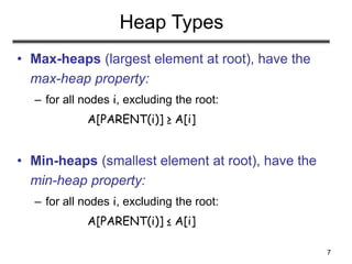 7
Heap Types
• Max-heaps (largest element at root), have the
max-heap property:
– for all nodes i, excluding the root:
A[PARENT(i)] ≥ A[i]
• Min-heaps (smallest element at root), have the
min-heap property:
– for all nodes i, excluding the root:
A[PARENT(i)] ≤ A[i]
 