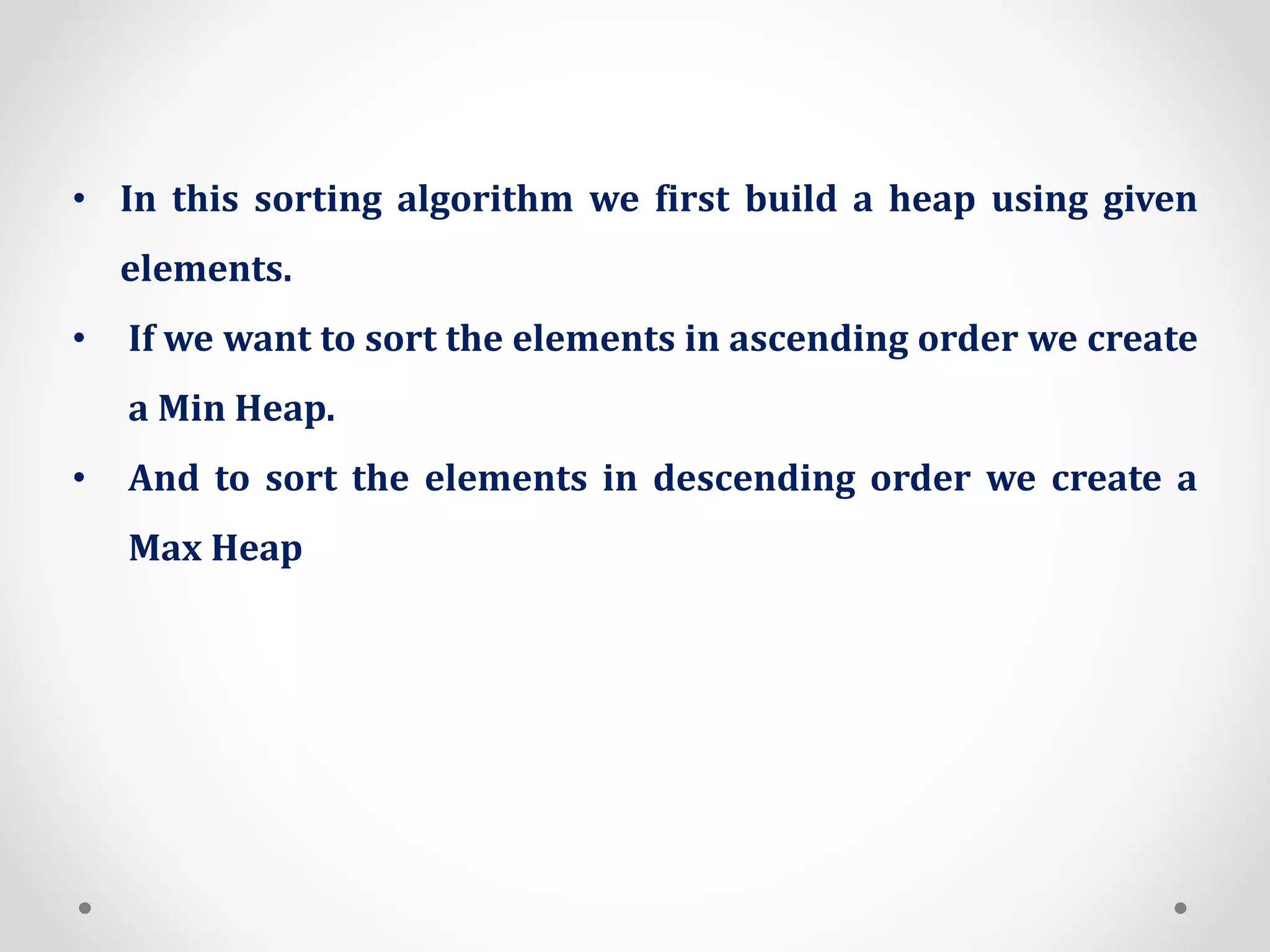 • In this sorting algorithm we first build a heap using given
elements.
• If we want to sort the elements in ascending order we create
a Min Heap.
• And to sort the elements in descending order we create a
Max Heap
 