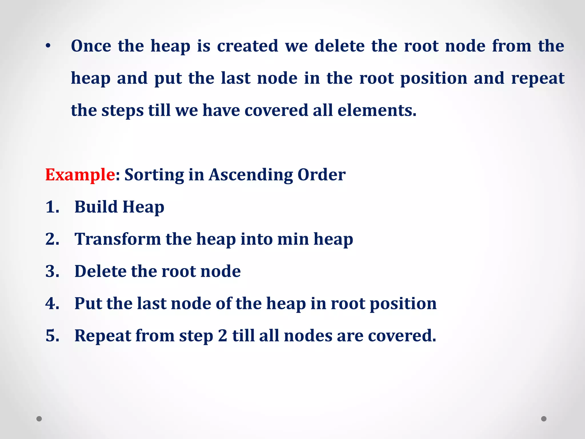 • Once the heap is created we delete the root node from the
heap and put the last node in the root position and repeat
the steps till we have covered all elements.
Example: Sorting in Ascending Order
1. Build Heap
2. Transform the heap into min heap
3. Delete the root node
4. Put the last node of the heap in root position
5. Repeat from step 2 till all nodes are covered.
 