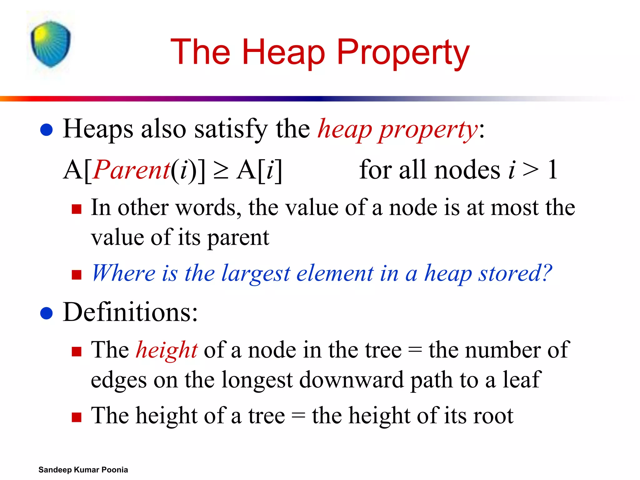 The Heap Property


Heaps also satisfy the heap property:
A[Parent(i)]  A[i]
for all nodes i > 1






In other words, the value of a node is at most the
value of its parent
Where is the largest element in a heap stored?

Definitions:




The height of a node in the tree = the number of
edges on the longest downward path to a leaf
The height of a tree = the height of its root

Sandeep Kumar Poonia

 