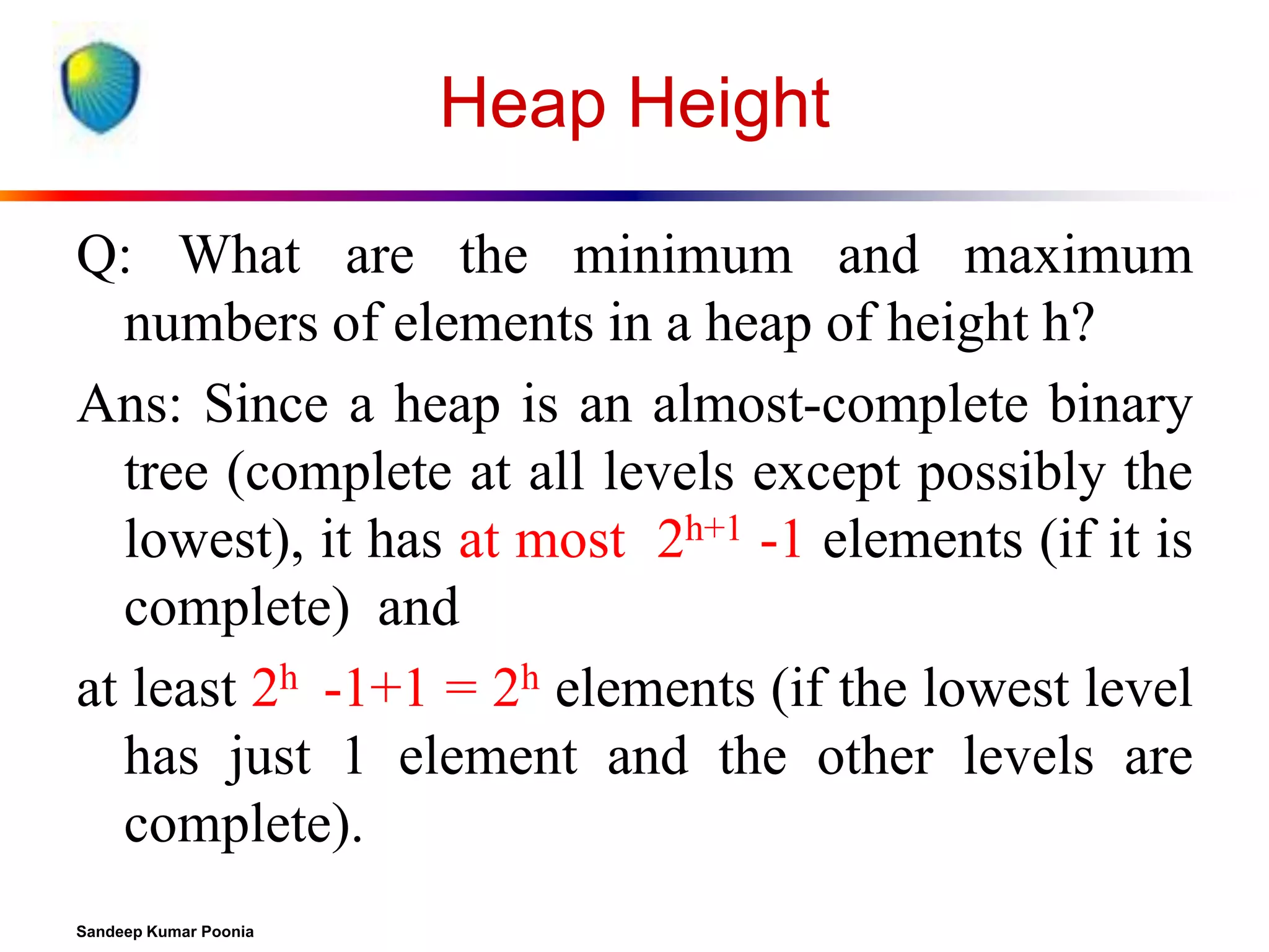 Heap Height
Q: What are the minimum and maximum
numbers of elements in a heap of height h?
Ans: Since a heap is an almost-complete binary
tree (complete at all levels except possibly the
lowest), it has at most 2h+1 -1 elements (if it is
complete) and
at least 2h -1+1 = 2h elements (if the lowest level
has just 1 element and the other levels are
complete).
Sandeep Kumar Poonia

 