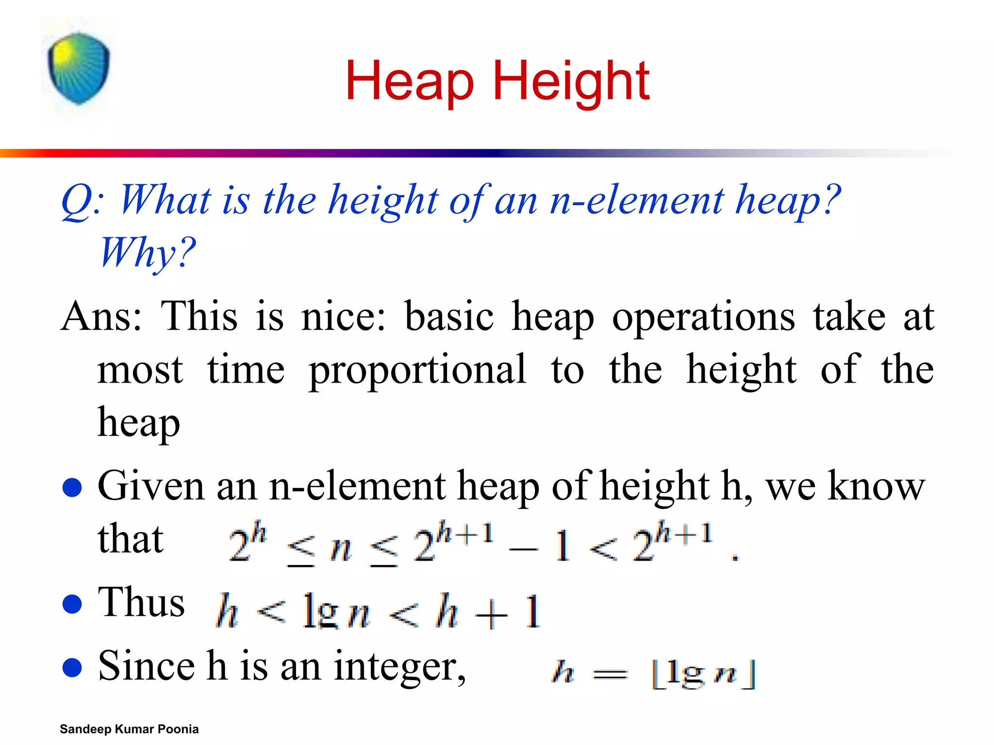 Heap Height
Q: What is the height of an n-element heap?
Why?
Ans: This is nice: basic heap operations take at
most time proportional to the height of the
heap
 Given an n-element heap of height h, we know
that
 Thus
 Since h is an integer,
Sandeep Kumar Poonia

 