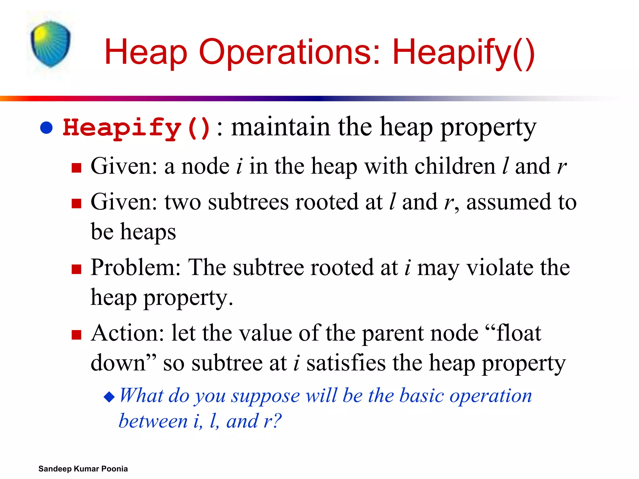 Heap Operations: Heapify()


Heapify(): maintain the heap property







Given: a node i in the heap with children l and r
Given: two subtrees rooted at l and r, assumed to
be heaps
Problem: The subtree rooted at i may violate the
heap property.
Action: let the value of the parent node “float
down” so subtree at i satisfies the heap property
 What

do you suppose will be the basic operation
between i, l, and r?

Sandeep Kumar Poonia

 