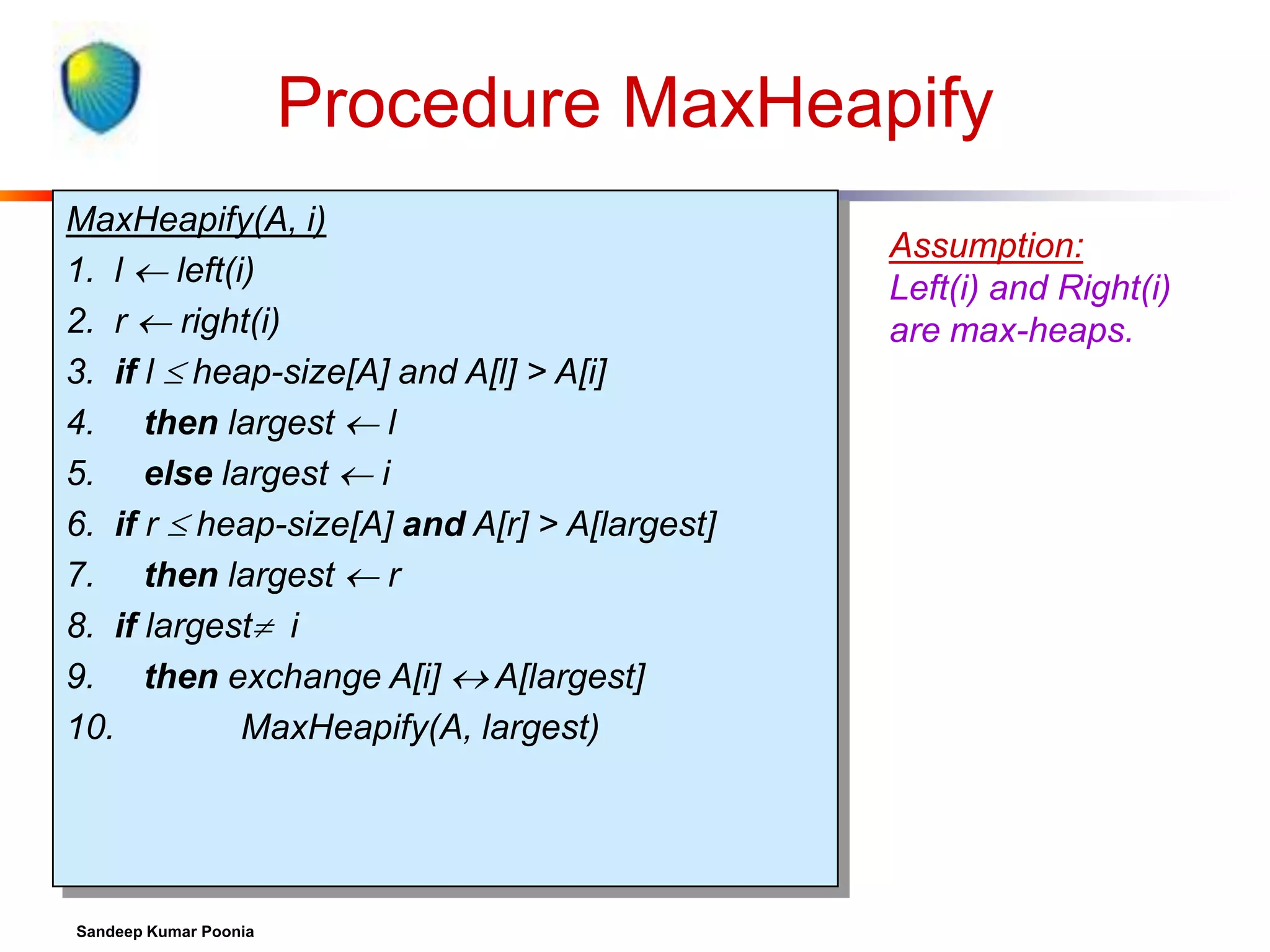 Procedure MaxHeapify
MaxHeapify(A, i)
1. l  left(i)
2. r  right(i)
3. if l  heap-size[A] and A[l] > A[i]
4. then largest  l
5. else largest  i
6. if r  heap-size[A] and A[r] > A[largest]
7. then largest  r
8. if largest i
9. then exchange A[i]  A[largest]
10.
MaxHeapify(A, largest)

Sandeep Kumar Poonia

Assumption:
Left(i) and Right(i)
are max-heaps.

 