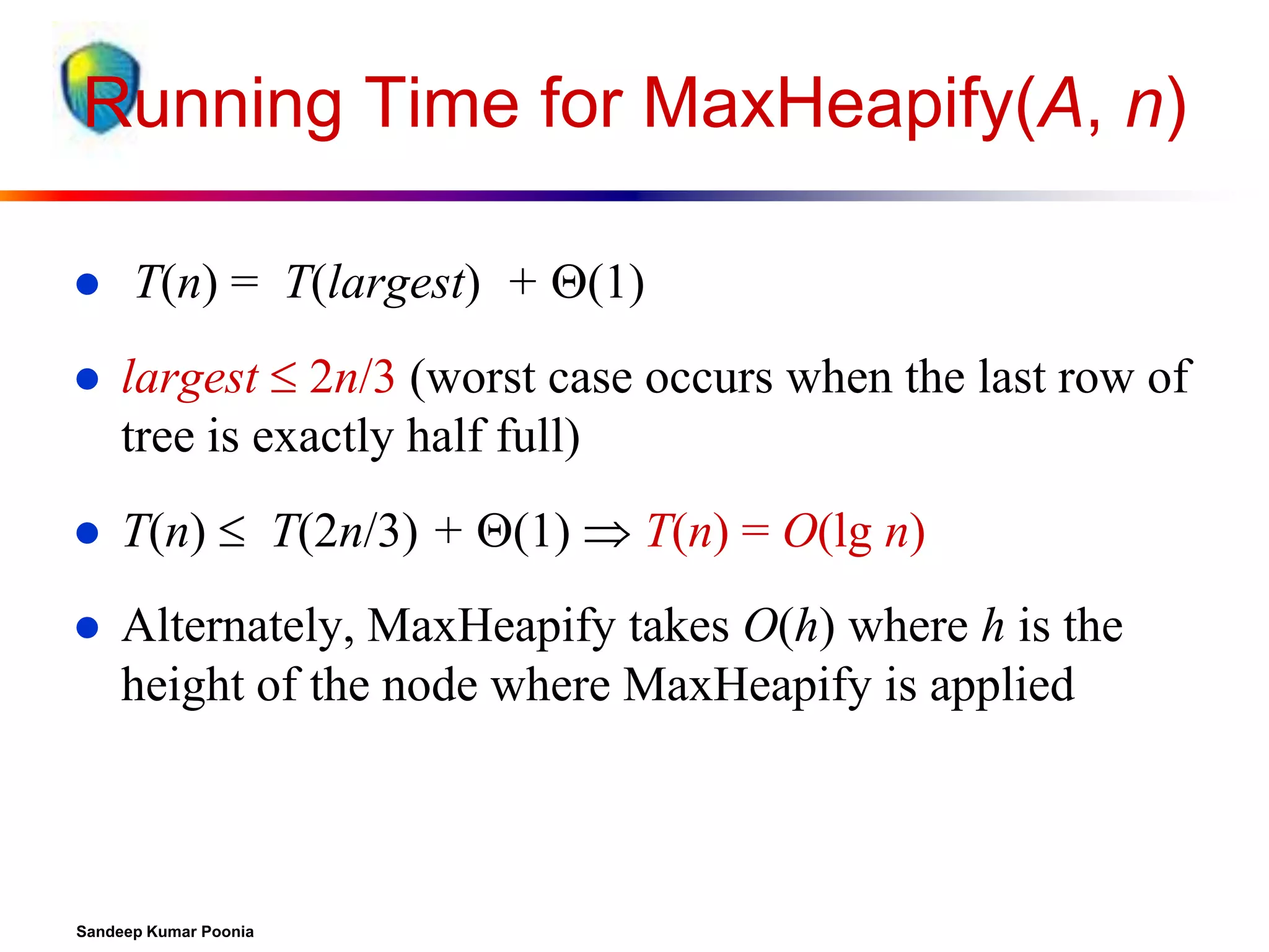 Running Time for MaxHeapify(A, n)


T(n) = T(largest) + (1)



largest  2n/3 (worst case occurs when the last row of
tree is exactly half full)



T(n)  T(2n/3) + (1)  T(n) = O(lg n)



Alternately, MaxHeapify takes O(h) where h is the
height of the node where MaxHeapify is applied

Sandeep Kumar Poonia

 