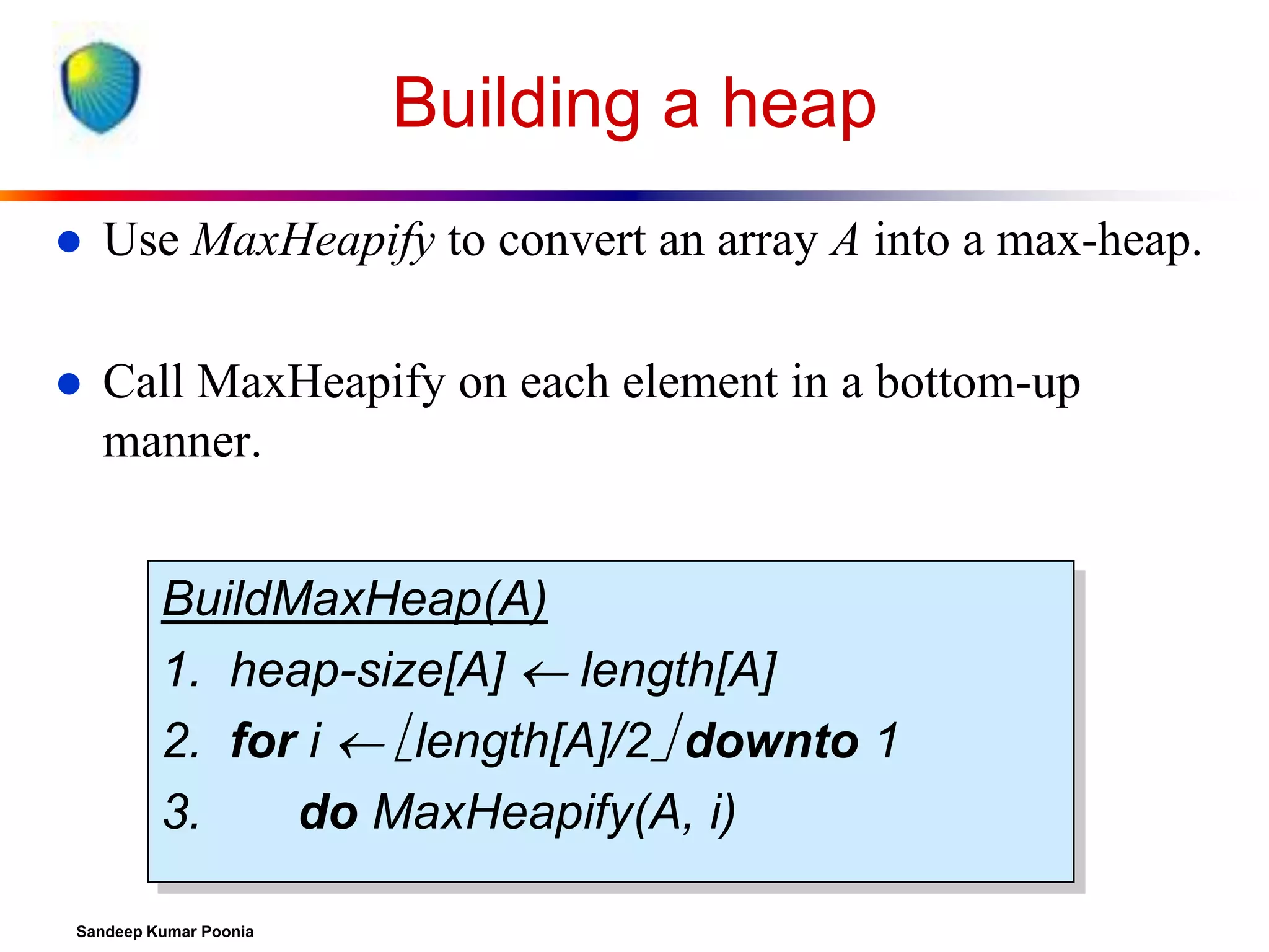 Building a heap


Use MaxHeapify to convert an array A into a max-heap.



Call MaxHeapify on each element in a bottom-up
manner.
BuildMaxHeap(A)
1. heap-size[A]  length[A]
2. for i  length[A]/2 downto 1
3.
do MaxHeapify(A, i)

Sandeep Kumar Poonia

 