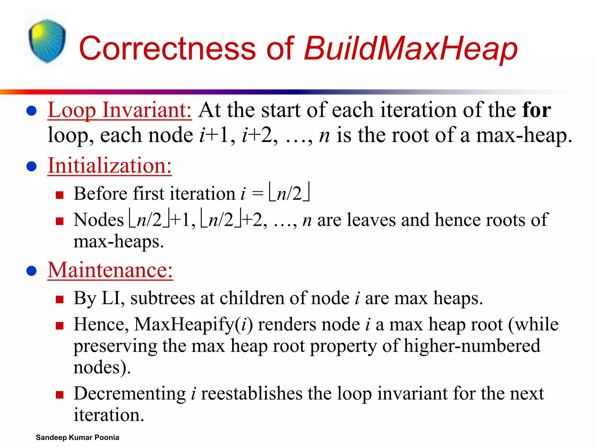 Correctness of BuildMaxHeap



Loop Invariant: At the start of each iteration of the for
loop, each node i+1, i+2, …, n is the root of a max-heap.
Initialization:





Before first iteration i = n/2
Nodes n/2+1, n/2+2, …, n are leaves and hence roots of
max-heaps.

Maintenance:





By LI, subtrees at children of node i are max heaps.
Hence, MaxHeapify(i) renders node i a max heap root (while
preserving the max heap root property of higher-numbered
nodes).
Decrementing i reestablishes the loop invariant for the next
iteration.

Sandeep Kumar Poonia

 