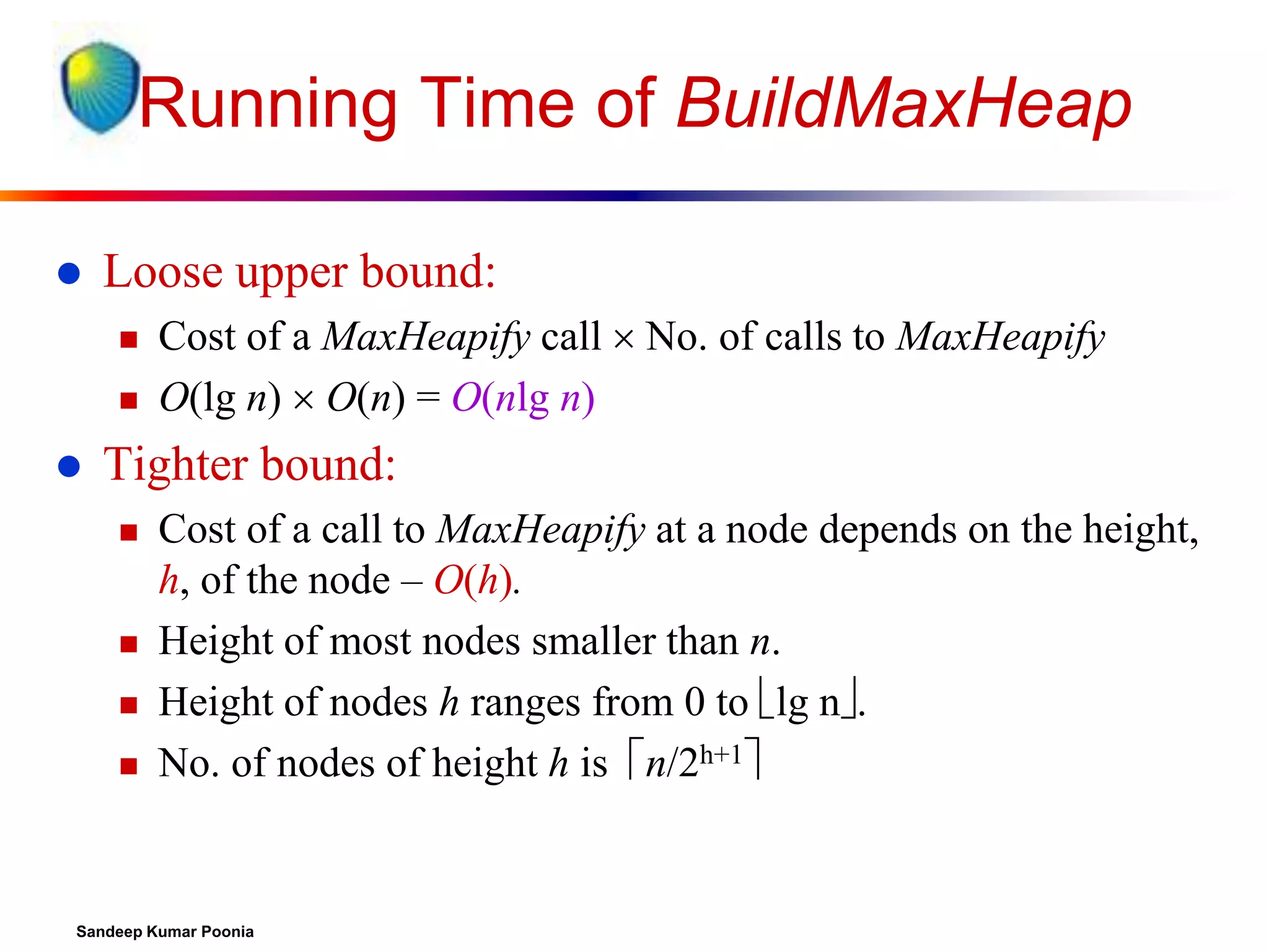 Running Time of BuildMaxHeap


Loose upper bound:





Cost of a MaxHeapify call  No. of calls to MaxHeapify
O(lg n)  O(n) = O(nlg n)

Tighter bound:






Cost of a call to MaxHeapify at a node depends on the height,
h, of the node – O(h).
Height of most nodes smaller than n.
Height of nodes h ranges from 0 to lg n.
No. of nodes of height h is n/2h+1

Sandeep Kumar Poonia

 