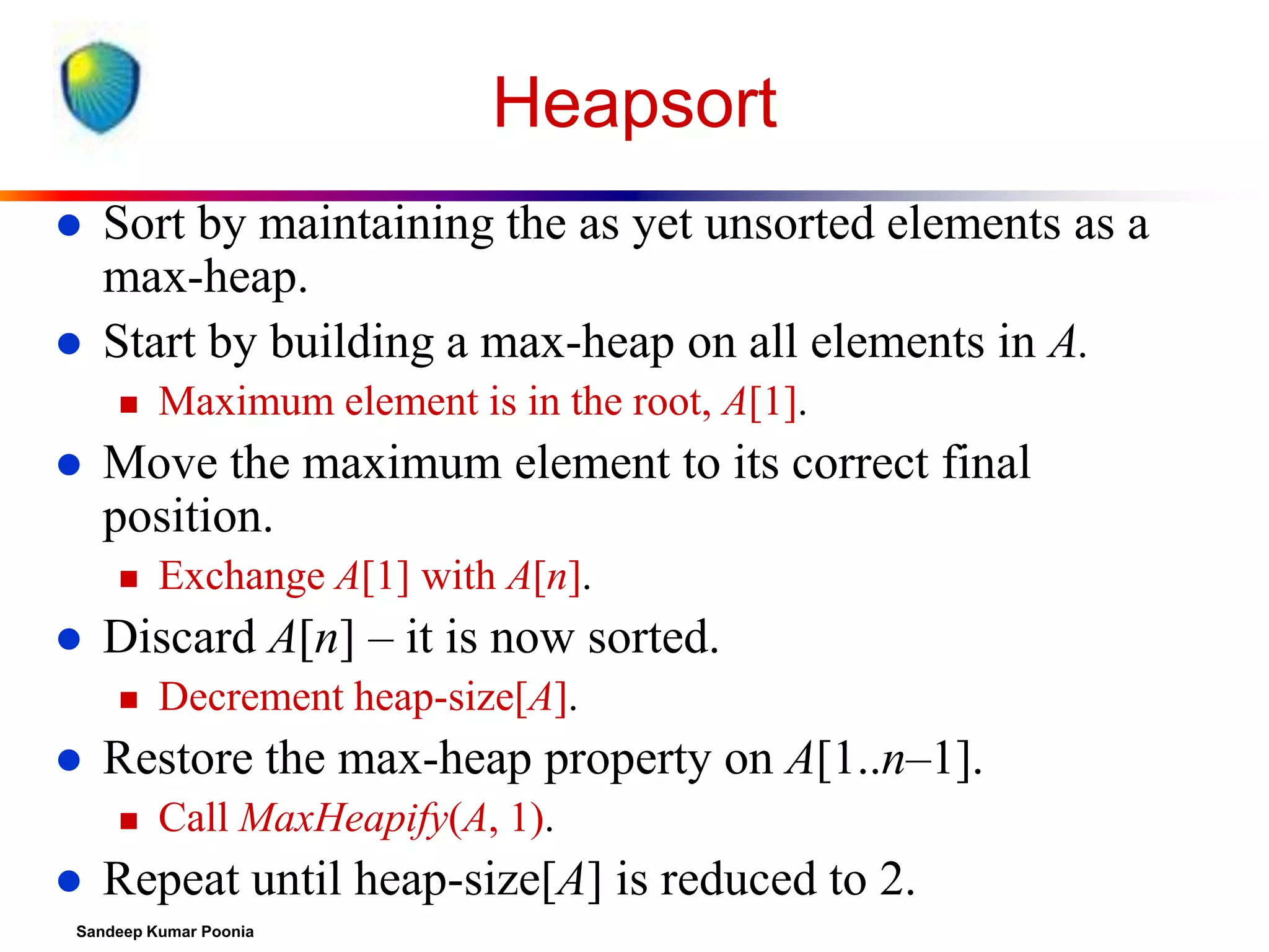 Heapsort



Sort by maintaining the as yet unsorted elements as a
max-heap.
Start by building a max-heap on all elements in A.




Move the maximum element to its correct final
position.




Decrement heap-size[A].

Restore the max-heap property on A[1..n–1].




Exchange A[1] with A[n].

Discard A[n] – it is now sorted.




Maximum element is in the root, A[1].

Call MaxHeapify(A, 1).

Repeat until heap-size[A] is reduced to 2.

Sandeep Kumar Poonia

 