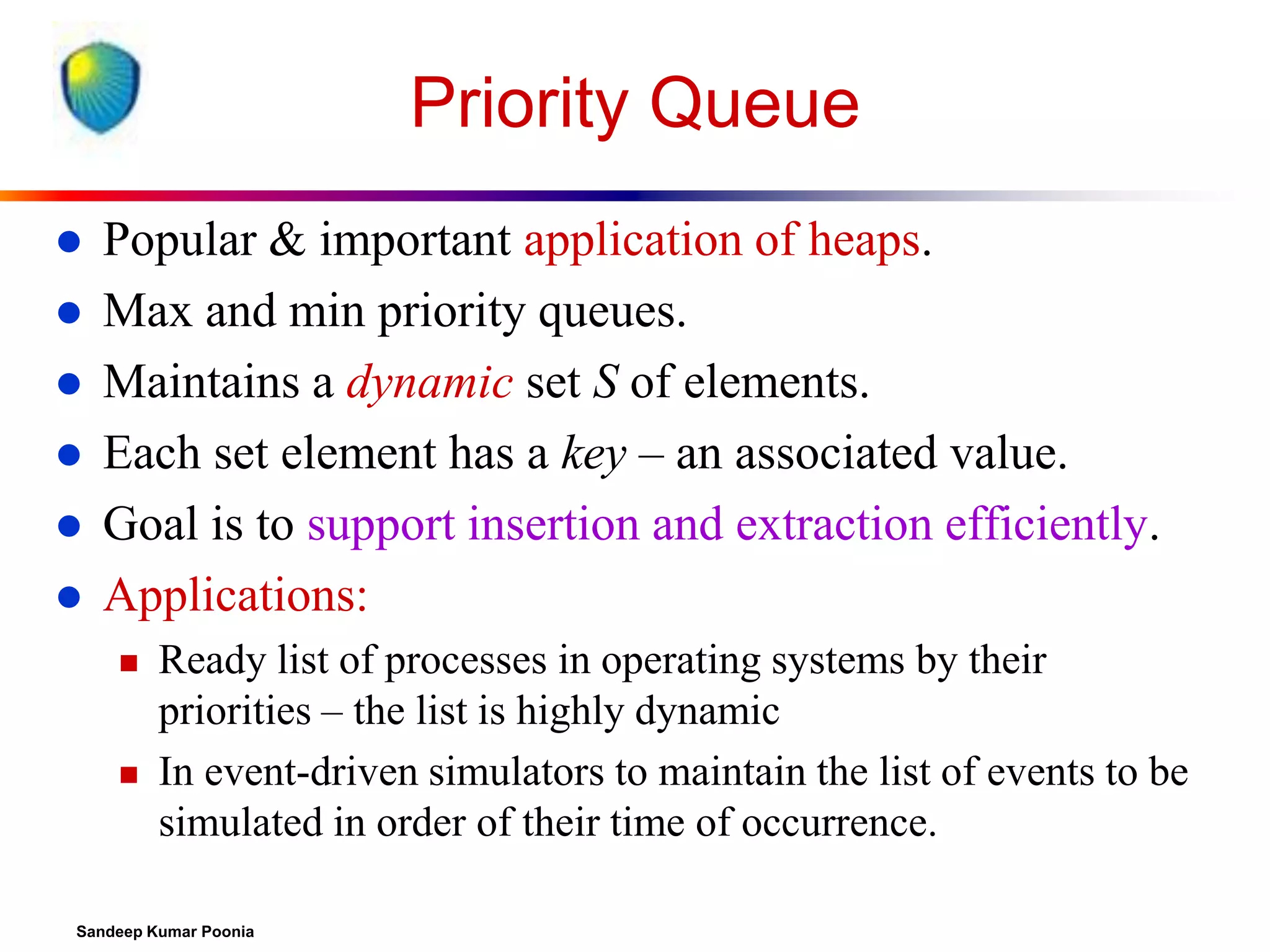 Priority Queue








Popular & important application of heaps.
Max and min priority queues.
Maintains a dynamic set S of elements.
Each set element has a key – an associated value.
Goal is to support insertion and extraction efficiently.
Applications:




Ready list of processes in operating systems by their
priorities – the list is highly dynamic
In event-driven simulators to maintain the list of events to be
simulated in order of their time of occurrence.

Sandeep Kumar Poonia

 