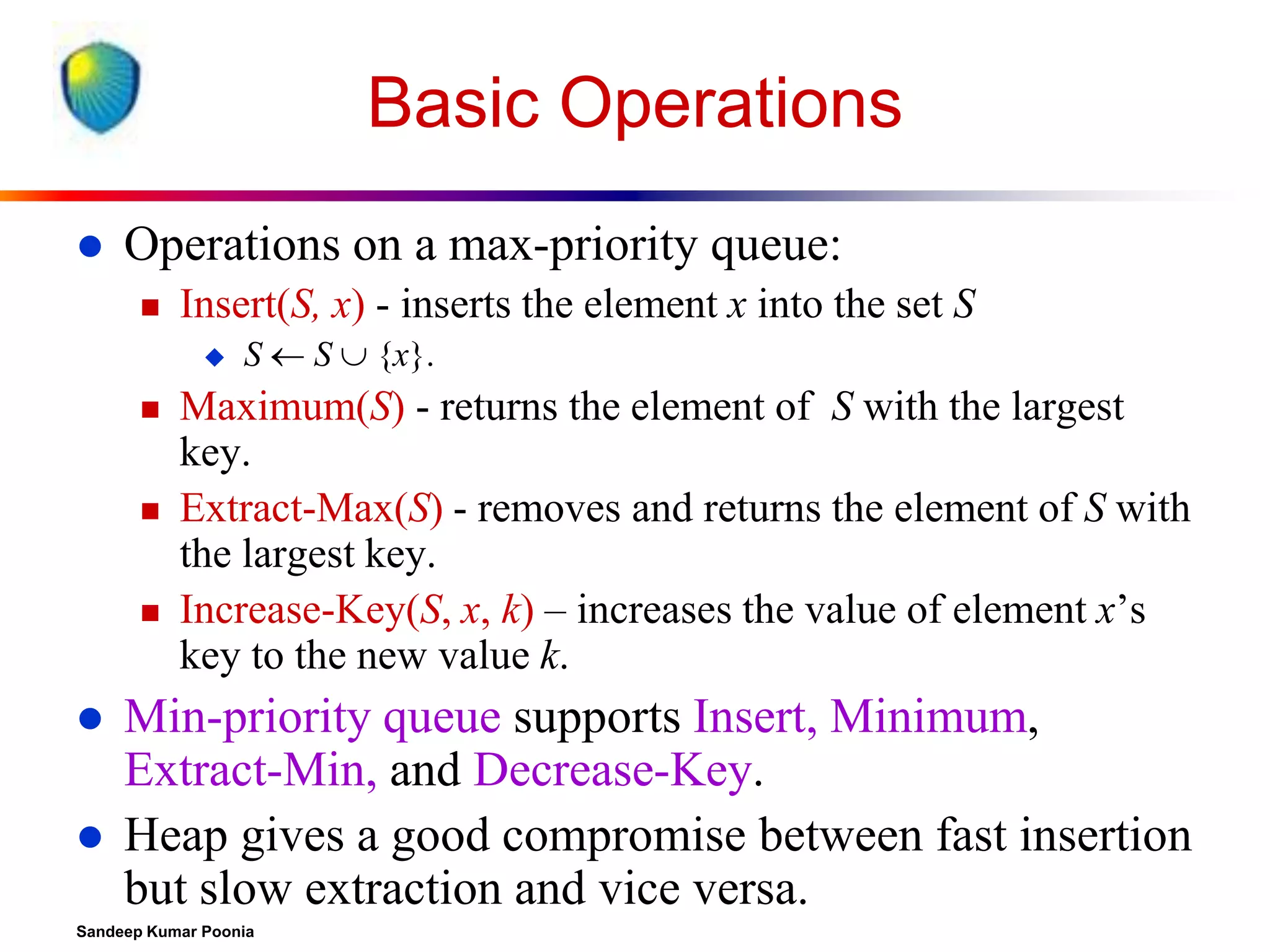 Basic Operations


Operations on a max-priority queue:


Insert(S, x) - inserts the element x into the set S











S  S  {x}.

Maximum(S) - returns the element of S with the largest
key.
Extract-Max(S) - removes and returns the element of S with
the largest key.
Increase-Key(S, x, k) – increases the value of element x’s
key to the new value k.

Min-priority queue supports Insert, Minimum,
Extract-Min, and Decrease-Key.
Heap gives a good compromise between fast insertion
but slow extraction and vice versa.

Sandeep Kumar Poonia

 