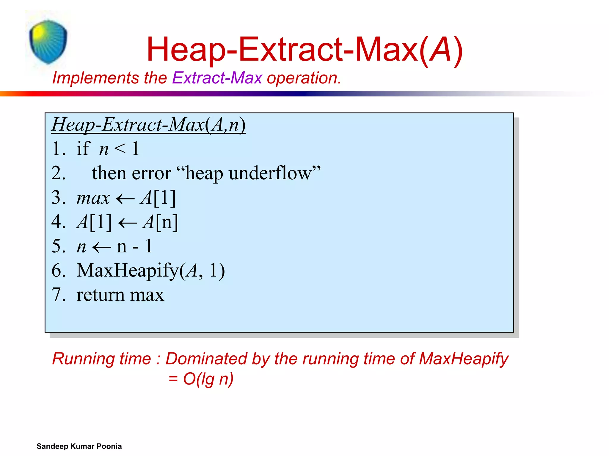 Heap-Extract-Max(A)
Implements the Extract-Max operation.

Heap-Extract-Max(A,n)
1. if n < 1
2. then error “heap underflow”
3. max  A[1]
4. A[1]  A[n]
5. n  n - 1
6. MaxHeapify(A, 1)
7. return max
Running time : Dominated by the running time of MaxHeapify
= O(lg n)

Sandeep Kumar Poonia

 