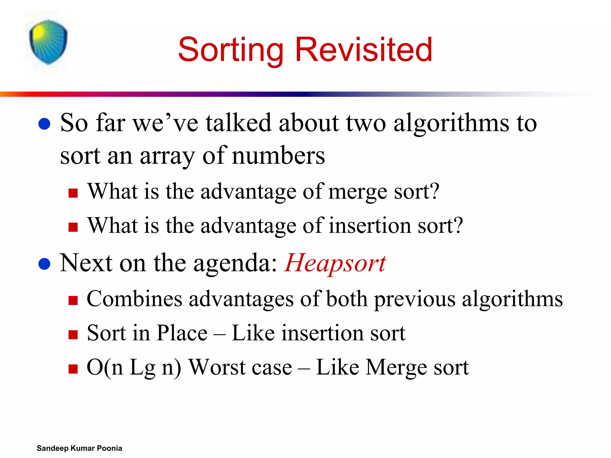 Sorting Revisited


So far we’ve talked about two algorithms to
sort an array of numbers





What is the advantage of merge sort?
What is the advantage of insertion sort?

Next on the agenda: Heapsort




Combines advantages of both previous algorithms
Sort in Place – Like insertion sort
O(n Lg n) Worst case – Like Merge sort

Sandeep Kumar Poonia

 