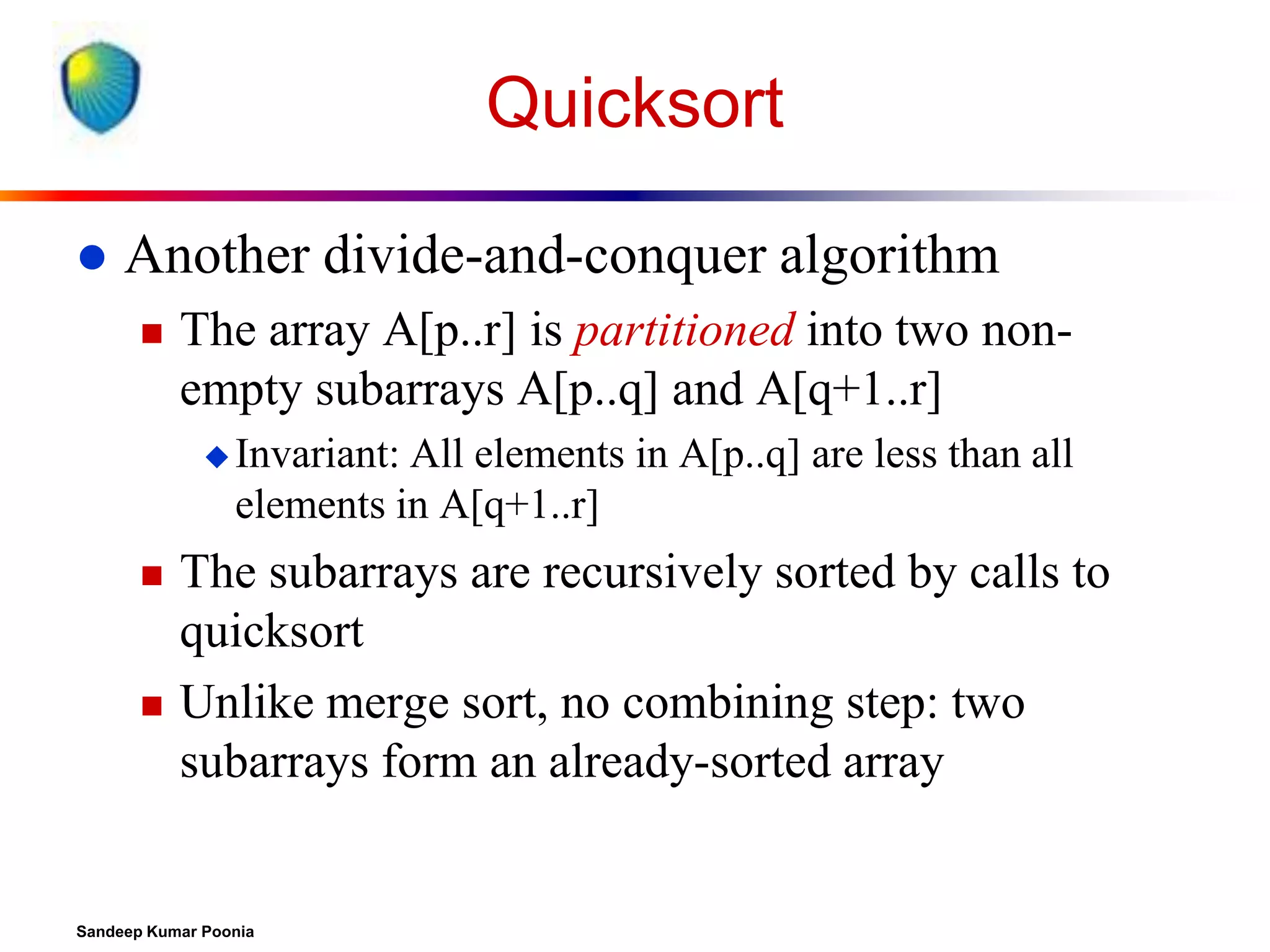 Quicksort


Another divide-and-conquer algorithm


The array A[p..r] is partitioned into two nonempty subarrays A[p..q] and A[q+1..r]
 Invariant:

All elements in A[p..q] are less than all
elements in A[q+1..r]





The subarrays are recursively sorted by calls to
quicksort
Unlike merge sort, no combining step: two
subarrays form an already-sorted array

Sandeep Kumar Poonia

 