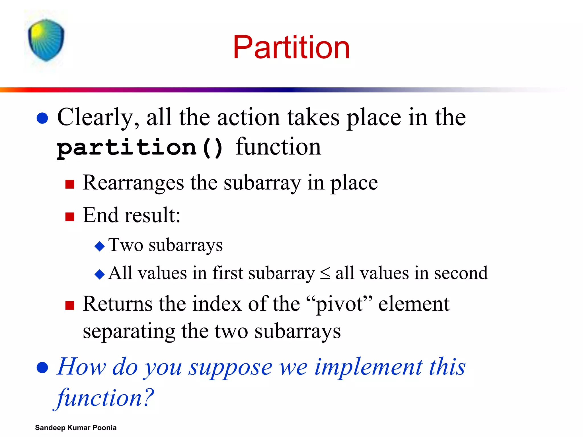 Partition


Clearly, all the action takes place in the
partition() function



Rearranges the subarray in place
End result:
 Two

subarrays
 All values in first subarray  all values in second




Returns the index of the “pivot” element
separating the two subarrays

How do you suppose we implement this
function?

Sandeep Kumar Poonia

 