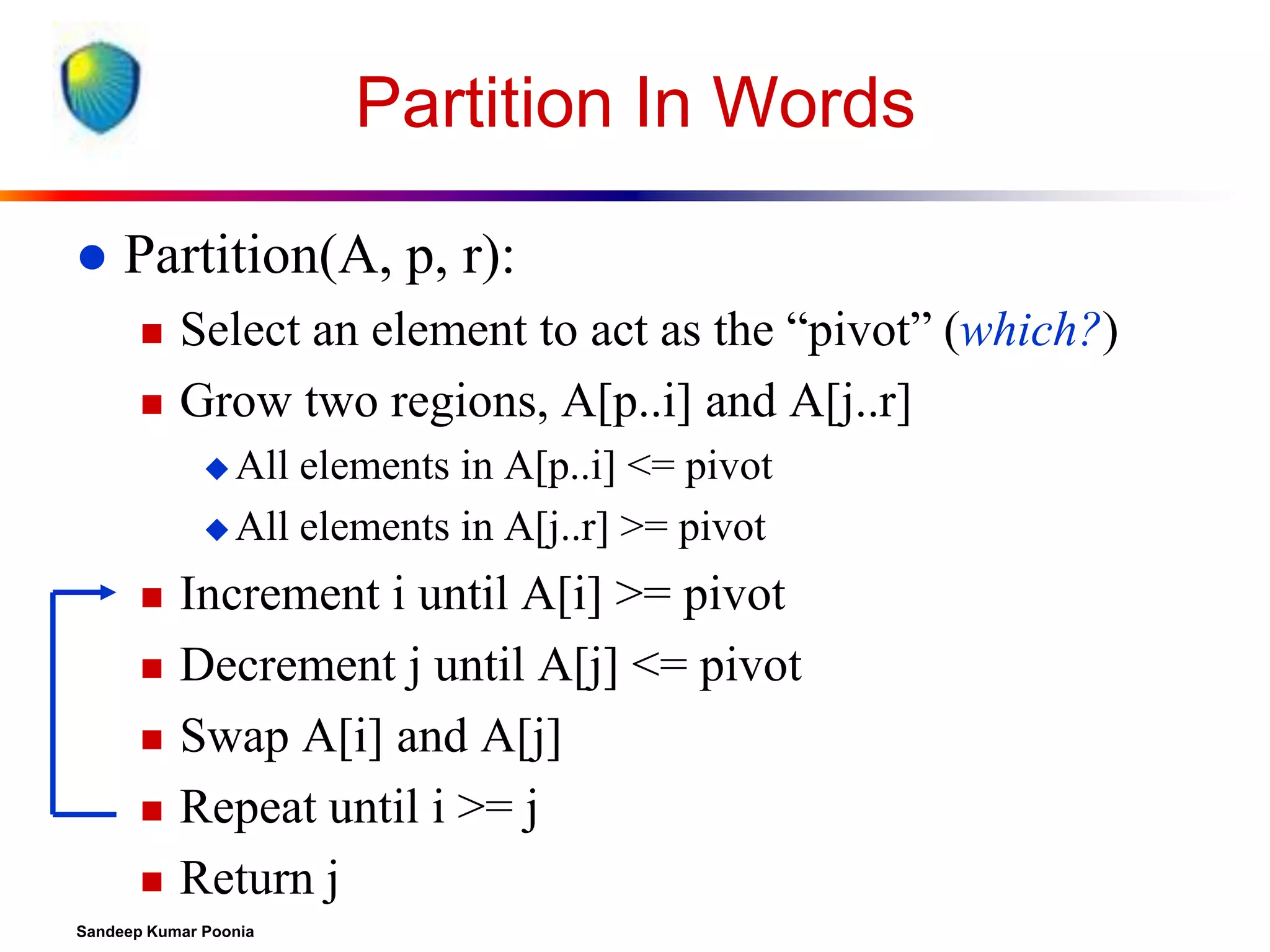 Partition In Words


Partition(A, p, r):



Select an element to act as the “pivot” (which?)
Grow two regions, A[p..i] and A[j..r]
 All

elements in A[p..i] <= pivot
 All elements in A[j..r] >= pivot







Increment i until A[i] >= pivot
Decrement j until A[j] <= pivot
Swap A[i] and A[j]
Repeat until i >= j
Return j

Sandeep Kumar Poonia

 