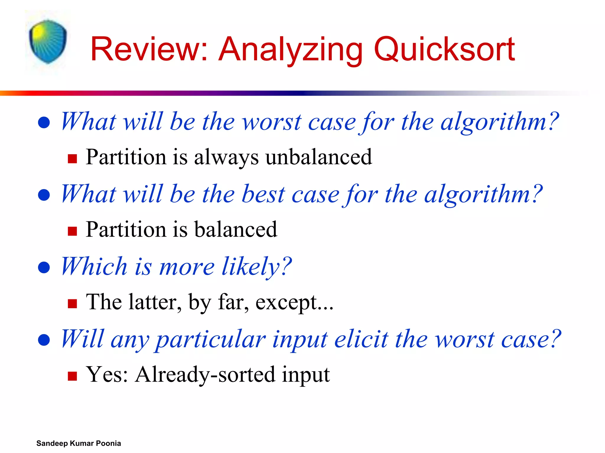 Review: Analyzing Quicksort


What will be the worst case for the algorithm?




What will be the best case for the algorithm?




Partition is balanced

Which is more likely?




Partition is always unbalanced

The latter, by far, except...

Will any particular input elicit the worst case?


Yes: Already-sorted input

Sandeep Kumar Poonia

 