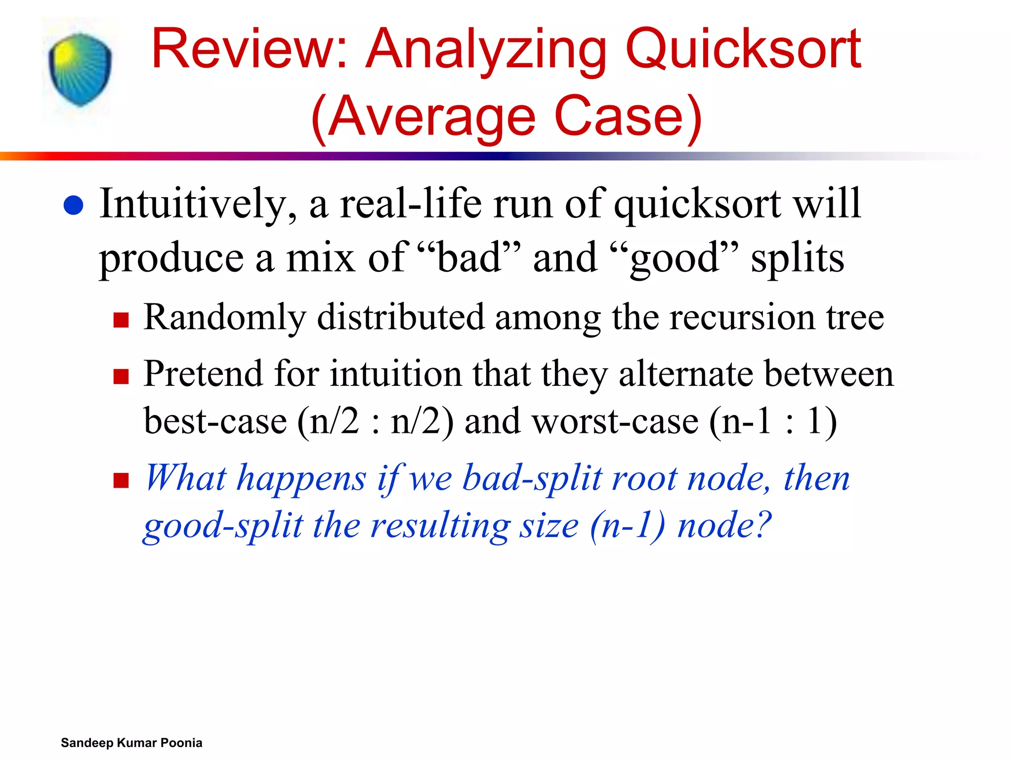 Review: Analyzing Quicksort
(Average Case)


Intuitively, a real-life run of quicksort will
produce a mix of “bad” and “good” splits





Randomly distributed among the recursion tree
Pretend for intuition that they alternate between
best-case (n/2 : n/2) and worst-case (n-1 : 1)
What happens if we bad-split root node, then
good-split the resulting size (n-1) node?

Sandeep Kumar Poonia

 